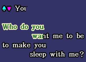 9 Y01

dem

mam me to be
to make you

sleep With me?