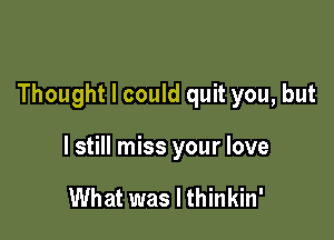 Thought I could quit you, but

I still miss your love

What was I thinkin'