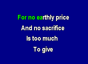 For no earthly price

And no sacrifice
ls too much

To give