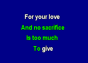 For your love

And no sacrifice
ls too much

To give