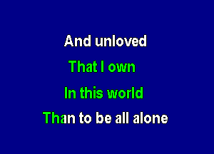 And unloved
That I own

In this world
Than to be all alone