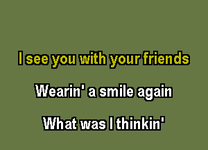 I see you with your friends

Wearin' a smile again

What was I thinkin'