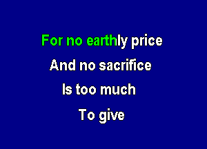 For no earthly price

And no sacrifice
ls too much

To give