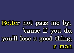 Better not pass me by,
,cause if you do,

you,11 lose a good thing,
r man