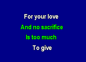 For your love

And no sacrifice
ls too much

To give