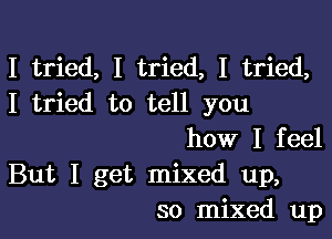 I tried, I tried, I tried,
I tried to tell you

how I feel
But I get mixed up,
so mixed up