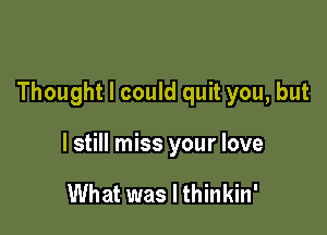 Thought I could quit you, but

I still miss your love

What was I thinkin'