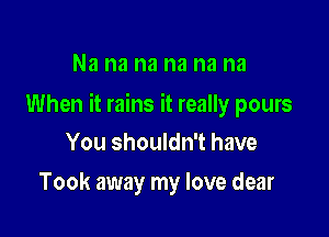 Na na na na na na

When it rains it really pours

You shouldn't have
Took away my love dear