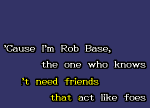 Cause Pm Rob Base,

the one who knows

3t need friends

that act like foes