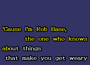 Cause Pm Rob Base,
the one who knows

about things

that make you get weary