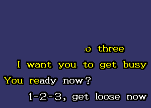 0 three

I want you to get busy

You ready now?

1-2-3, get loose now