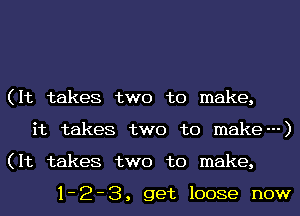 (It takes two to make,

it takes two to make---)

(It takes two to make,

1-2-3, get loose now