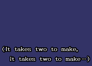 (It takes two to make,

it takes two to make---)