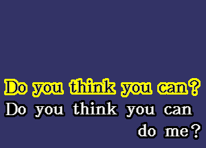 mm
Do you think you can

do me?l