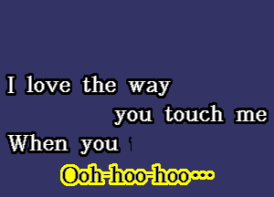 I love the way

you touch me
When you

(Doh-hoo-hoow