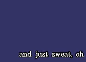 and just sweat, oh