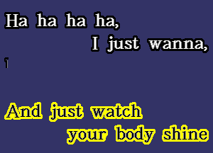 Ha ha ha ha,

I just wanna,
I

mmmm
mm