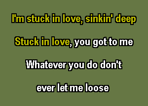I'm stuck in love, sinkin' deep

Stuck in love, you got to me
Whatever you do don't

ever let me loose