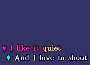 I like it quiet
Q And I love to shout