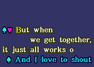 Q But when

we get together,
it just all works 0
Q And I love to shout