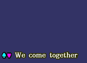 Q We come together