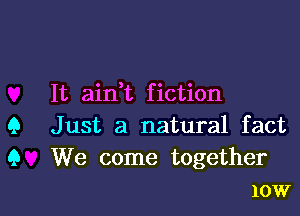 It aidt fiction

Q Just a natural fact
9 We come together
10W