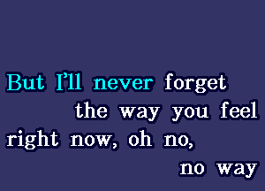 But F11 never forget

the way you feel
right now, oh no,
no way