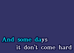 And some days
it don,t come hard