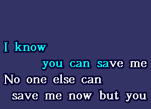 I know

you can save me
No one else can
save me now but you