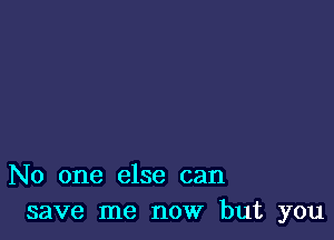 No one else can
save me now but you