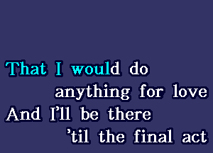 That I would do

anything for love

And F11 be there
,til the final act