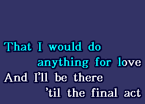 That I would do

anything for love

And F11 be there
,til the final act