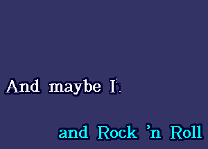 And maybe I'.

and Rock ,n Roll