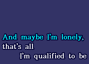 And maybe Fm lonely,
thafs all

Fm qualified to be