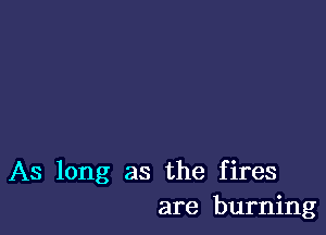 As long as the fires
are burning