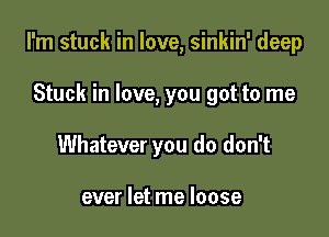 I'm stuck in love, sinkin' deep

Stuck in love, you got to me
Whatever you do don't

ever let me loose