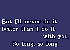 But F11 never do it

better than I do it
With you
So long, so long