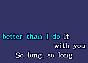 better than I do it
With you
So long, so long