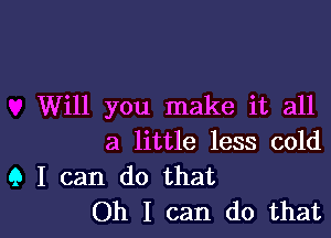 Will you make it all

a little less cold

9 I can do that
Oh I can do that