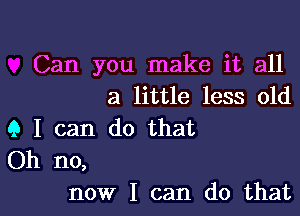 Can you make it all
a little less old
9 I can do that
Oh no,

now I can do thatl