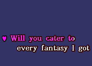 Will you cater to
every fantasy I got