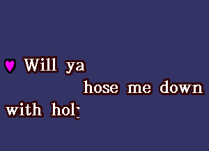 Will ya

hose me down
With holj