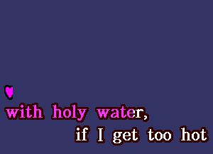 With holy water,
if I get too hot