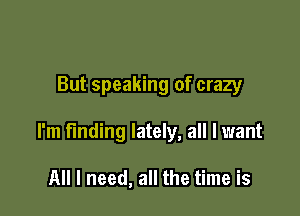 But speaking of crazy

I'm finding lately, all I want

All I need, all the time is