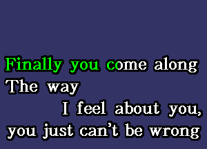 Finally you come along
The way

I feel about you,
you just can,t be wrong