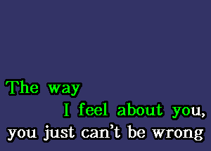 The way
I feel about you,
you just cadt be wrong