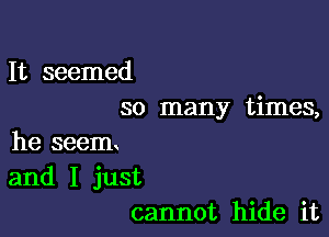 It seemed
so many times,

he seem
and I just
cannot hide it