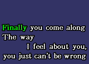 Finally you come along
The way

I feel about you,
you just can,t be wrong