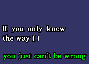 If you only knew
the way I i

you just can t be wrong