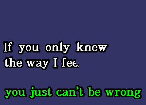 If you only knew
the way I fee,

you just can t be wrong